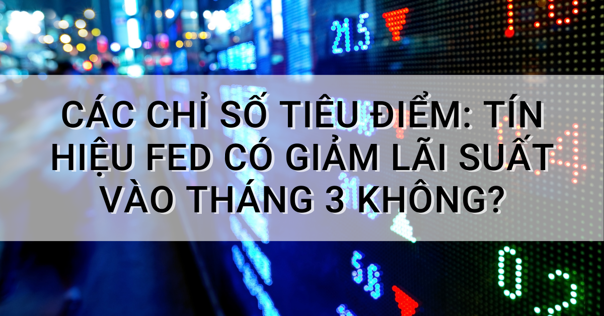 Các chỉ số tiêu điểm: Tín hiệu Fed có giảm lãi suất vào tháng 3 không?